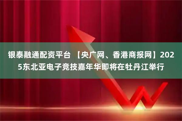 银泰融通配资平台 【央广网、香港商报网】2025东北亚电子竞技嘉年华即将在牡丹江举行