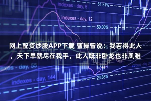 网上配资炒股APP下载 曹操曾说：我若得此人，天下早就尽在我手，此人既非卧龙也非凤雏