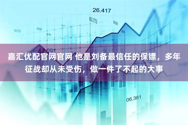 嘉汇优配官网官网 他是刘备最信任的保镖，多年征战却从未受伤，做一件了不起的大事