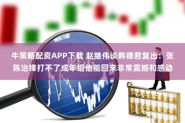 牛策略配资APP下载 赵继伟谈韩德君复出：张陈治锋打不了成年组他能回来非常震撼和感动