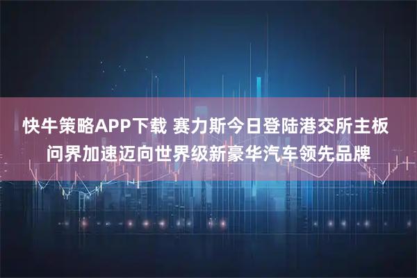 快牛策略APP下载 赛力斯今日登陆港交所主板 问界加速迈向世界级新豪华汽车领先品牌