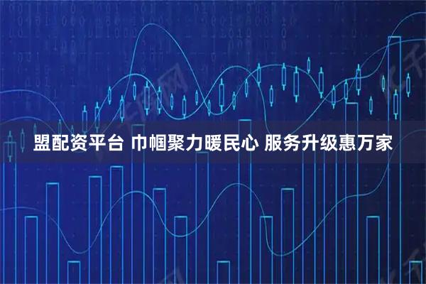 盟配资平台 巾帼聚力暖民心 服务升级惠万家