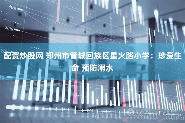 配资炒股网 郑州市管城回族区星火路小学：珍爱生命 预防溺水