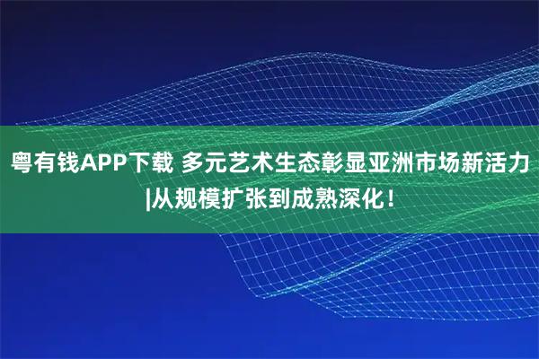 粤有钱APP下载 多元艺术生态彰显亚洲市场新活力|从规模扩张到成熟深化！