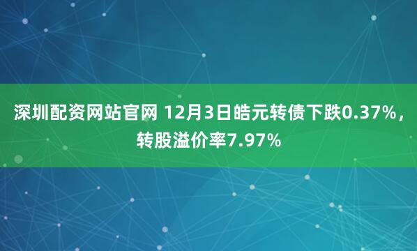 深圳配资网站官网 12月3日皓元转债下跌0.37%,转股溢价率7.97%