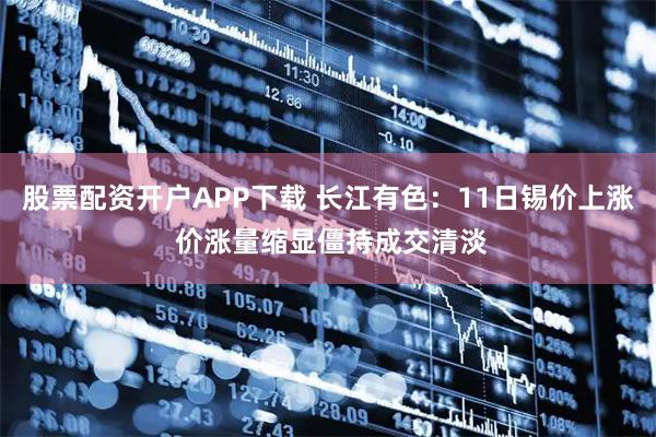股票配资开户APP下载 长江有色:11日锡价上涨 价涨量缩显僵持成交清淡