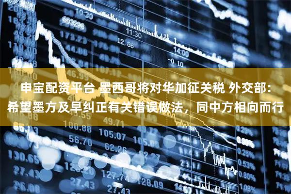 申宝配资平台 墨西哥将对华加征关税 外交部：希望墨方及早纠正有关错误做法，同中方相向而行