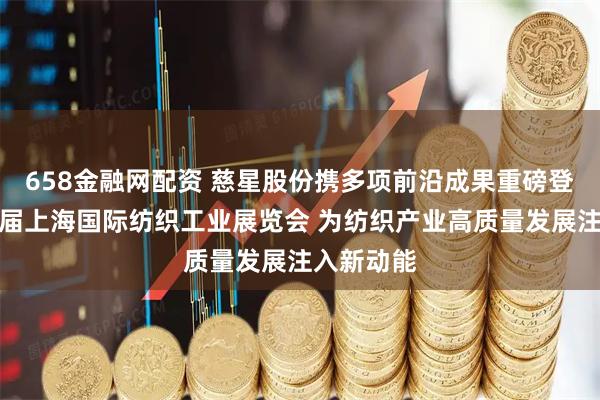 658金融网配资 慈星股份携多项前沿成果重磅登场第二十届上海国际纺织工业展览会 为纺织产业高质量发展注入新动能