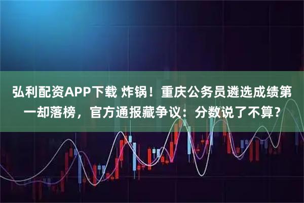 弘利配资APP下载 炸锅！重庆公务员遴选成绩第一却落榜，官方通报藏争议：分数说了不算？