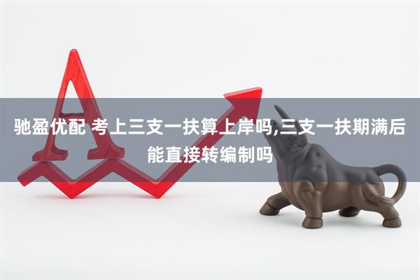 驰盈优配 考上三支一扶算上岸吗,三支一扶期满后能直接转编制吗