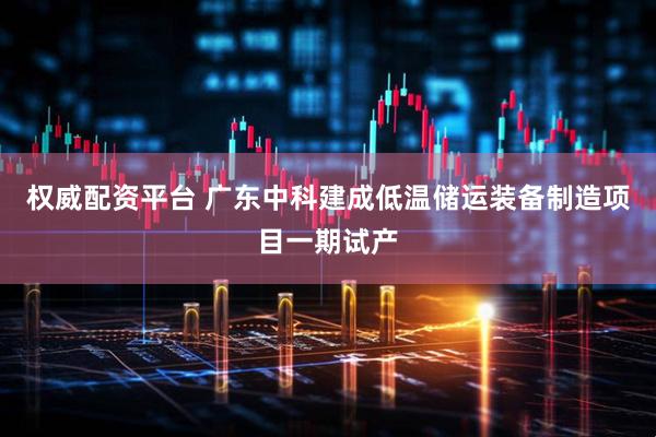 权威配资平台 广东中科建成低温储运装备制造项目一期试产