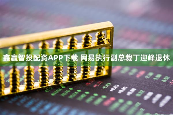 鑫赢智投配资APP下载 网易执行副总裁丁迎峰退休