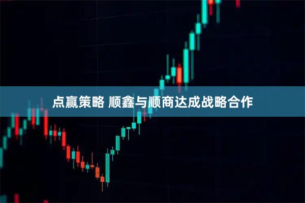 点赢策略 顺鑫与顺商达成战略合作