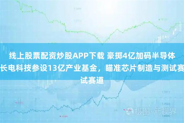 线上股票配资炒股APP下载 豪掷4亿加码半导体：长电科技参设13亿产业基金，瞄准芯片制造与测试赛道
