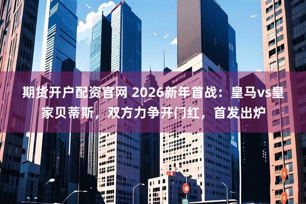期货开户配资官网 2026新年首战：皇马vs皇家贝蒂斯，双方力争开门红，首发出炉