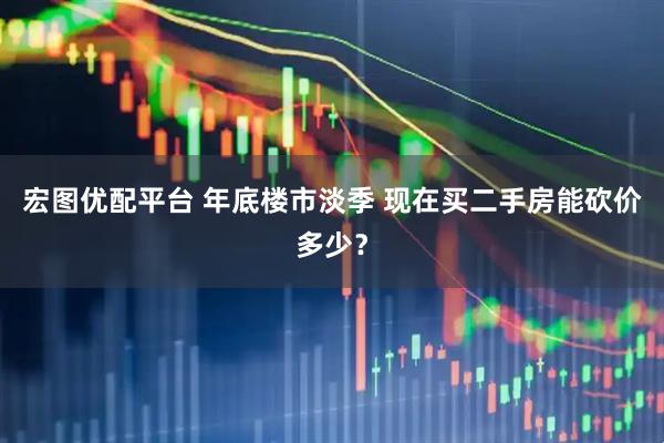 宏图优配平台 年底楼市淡季 现在买二手房能砍价多少？