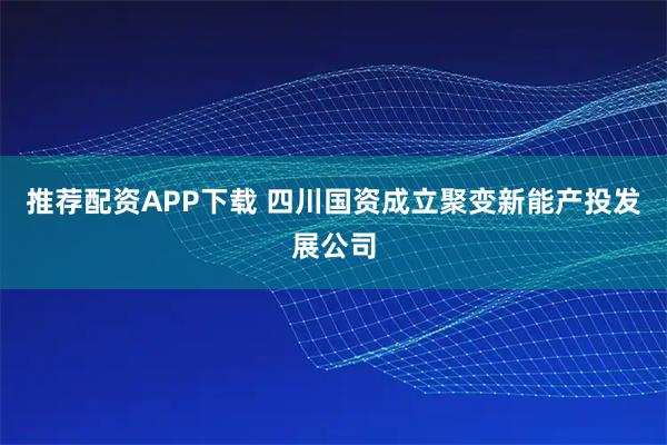 推荐配资APP下载 四川国资成立聚变新能产投发展公司
