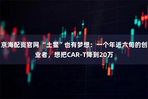 京海配资官网 “土鳖”也有梦想：一个年近六旬的创业者，想把CAR-T降到20万