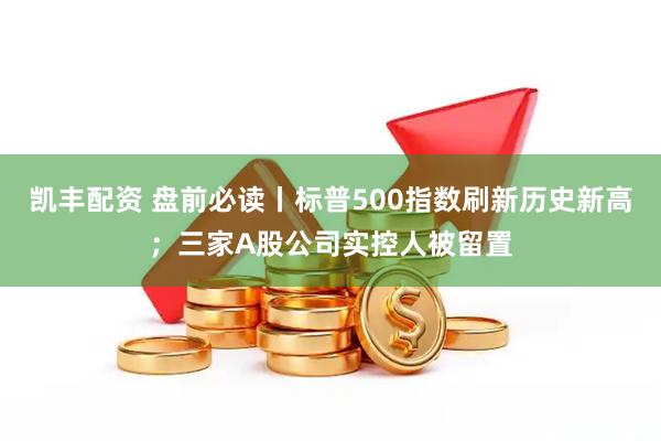 凯丰配资 盘前必读丨标普500指数刷新历史新高；三家A股公司实控人被留置