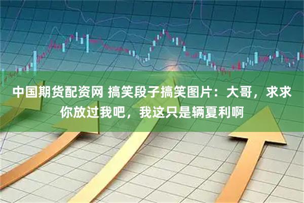 中国期货配资网 搞笑段子搞笑图片：大哥，求求你放过我吧，我这只是辆夏利啊