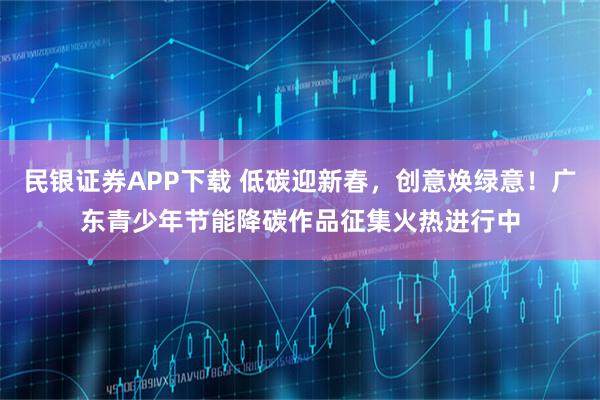 民银证券APP下载 低碳迎新春，创意焕绿意！广东青少年节能降碳作品征集火热进行中