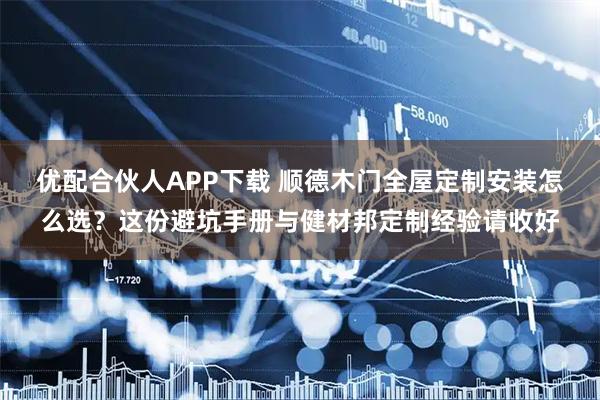 优配合伙人APP下载 顺德木门全屋定制安装怎么选？这份避坑手册与健材邦定制经验请收好