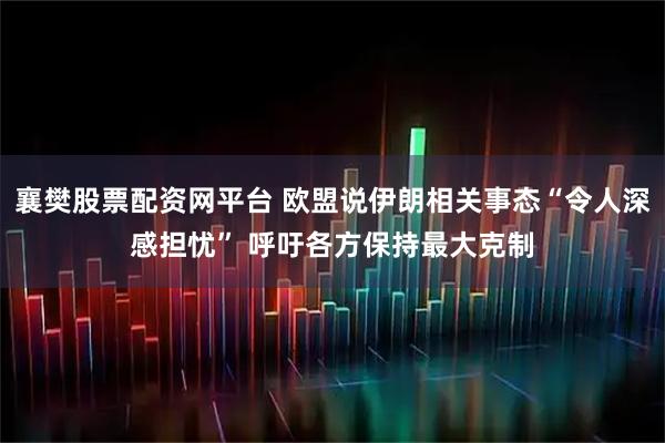 襄樊股票配资网平台 欧盟说伊朗相关事态“令人深感担忧” 呼吁各方保持最大克制