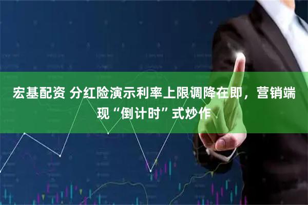 宏基配资 分红险演示利率上限调降在即，营销端现“倒计时”式炒作